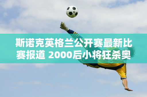 斯诺克英格兰公开赛最新比赛报道 2000后小将狂杀奥沙利文再打出147杆