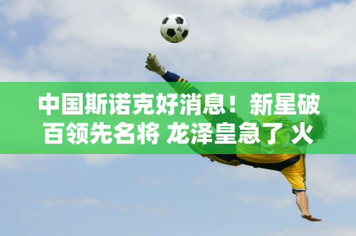 中国斯诺克好消息！新星破百领先名将 龙泽皇急了 火箭陪练队暂时打平