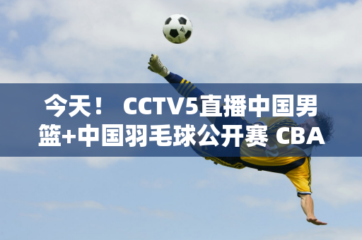 今天！ CCTV5直播中国男篮+中国羽毛球公开赛 CBA球员+国羽球员