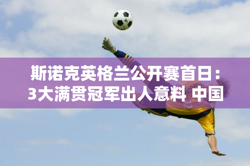 斯诺克英格兰公开赛首日：3大满贯冠军出人意料 中国选手表现扎实