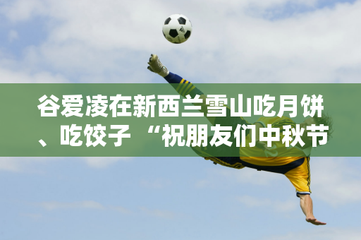 谷爱凌在新西兰雪山吃月饼、吃饺子 “祝朋友们中秋节快乐” 她用前年的月饼作为对比