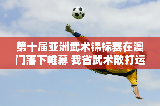 第十届亚洲武术锦标赛在澳门落下帷幕 我省武术散打运动员陈梦悦夺冠