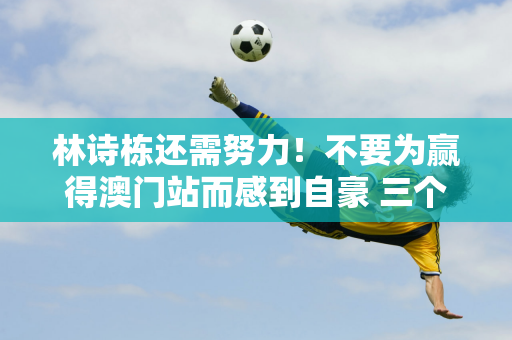 林诗栋还需努力！不要为赢得澳门站而感到自豪 三个原因将决定前进的道路并不好走