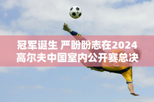 冠军诞生 严盼盼志在2024高尔夫中国室内公开赛总决赛