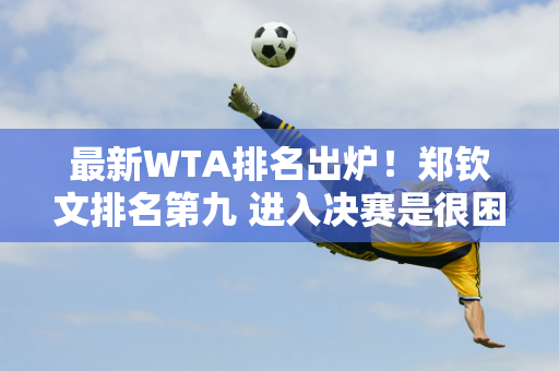 最新WTA排名出炉！郑钦文排名第九 进入决赛是很困难的 必须满足两个条件