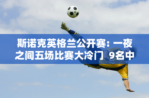 斯诺克英格兰公开赛: 一夜之间五场比赛大冷门  9名中国选手进入32强 奥沙利文惨遭淘汰