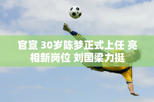 官宣 30岁陈梦正式上任 亮相新岗位 刘国梁力挺