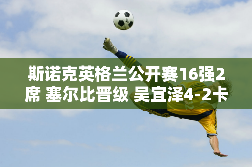 斯诺克英格兰公开赛16强2席 塞尔比晋级 吴宜泽4-2卡特