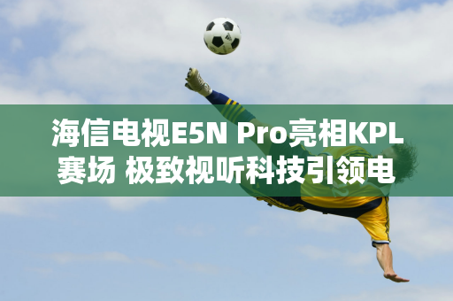 海信电视E5N Pro亮相KPL赛场 极致视听科技引领电竞新潮流