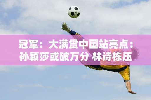 冠军：大满贯中国站亮点：孙颖莎或破万分 林诗栋压力巨大 王楚钦将夺得单打冠军