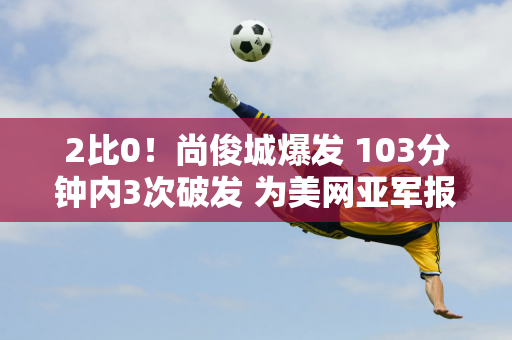 2比0！尚俊城爆发 103分钟内3次破发 为美网亚军报仇 晋级下一轮