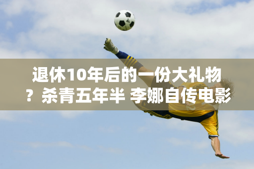 退休10年后的一份大礼物？杀青五年半 李娜自传电影《独自上场》即将上映