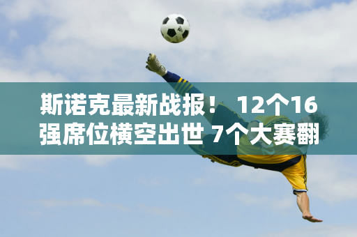 斯诺克最新战报！ 12个16强席位横空出世 7个大赛翻盘 中国军团5胜2负！