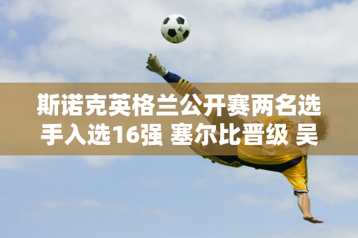 斯诺克英格兰公开赛两名选手入选16强 塞尔比晋级 吴宜泽4-2击败卡特