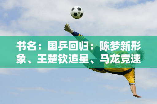 书名：国乒回归：陈梦新形象、王楚钦追星、马龙竞速、孙颖莎的情感瞬间