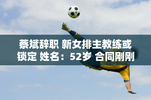 蔡斌辞职 新女排主教练或锁定 姓名：52岁 合同刚刚结束 朱婷好友