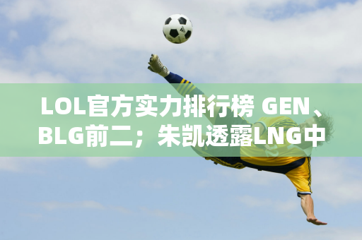 LOL官方实力排行榜 GEN、BLG前二；朱凯透露LNG中单选择即将改变！