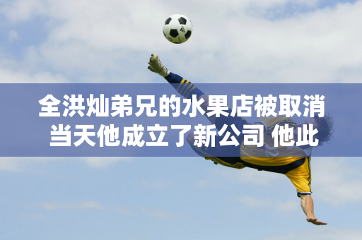 全洪灿弟兄的水果店被取消 当天他成立了新公司 他此前表示希望帮助农民