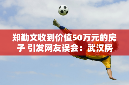 郑勤文收到价值50万元的房子 引发网友误会：武汉房子这么便宜？