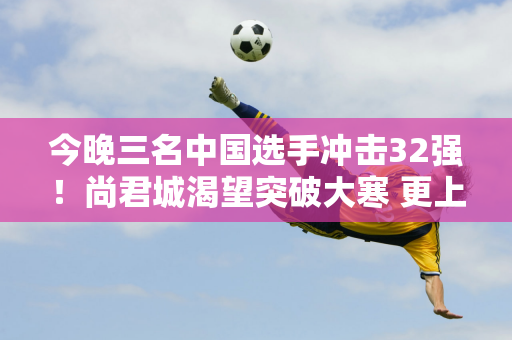 今晚三名中国选手冲击32强！尚君城渴望突破大寒 更上一层楼 两朵金花将面临严峻的挑战