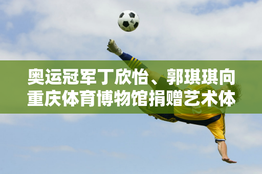 奥运冠军丁欣怡、郭琪琪向重庆体育博物馆捐赠艺术体操珍贵藏品