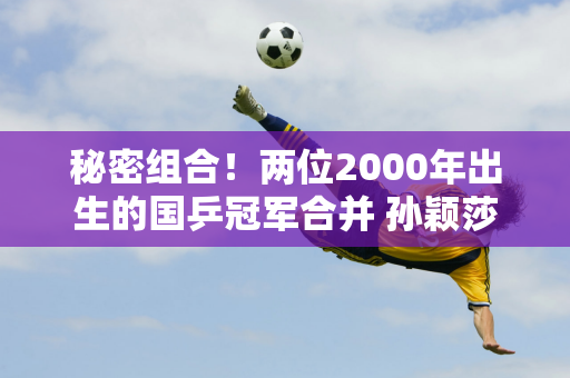 秘密组合！两位2000年出生的国乒冠军合并 孙颖莎王楚钦搭档曝光