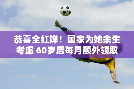 恭喜全红婵！国家为她余生考虑 60岁后每月额外领取6000元