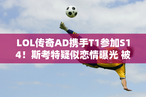 LOL传奇AD携手T1参加S14！斯考特疑似恋情曝光 被回旋镖打脸