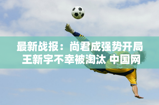 最新战报：尚君成强势开局 王新宇不幸被淘汰 中国网球再次经历奇迹与挑战