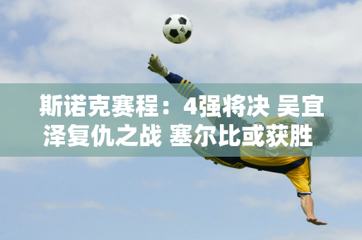 斯诺克赛程：4强将决 吴宜泽复仇之战 塞尔比或获胜 三虎会相遇吗？