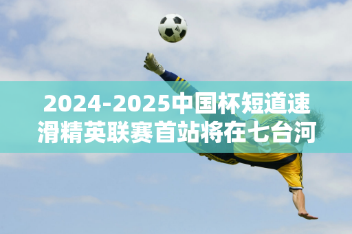 2024-2025中国杯短道速滑精英联赛首站将在七台河举行