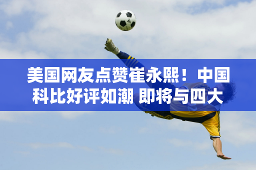 美国网友点赞崔永熙！中国科比好评如潮 即将与四大超巨对决赛程曝光