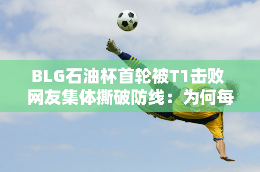 BLG石油杯首轮被T1击败 网友集体撕破防线：为何每次都输得一样？