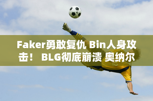 Faker勇敢复仇 Bin人身攻击！ BLG彻底崩溃 奥纳尔当面嘲讽