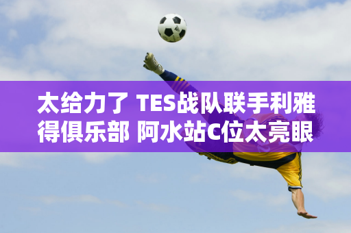 太给力了 TES战队联手利雅得俱乐部 阿水站C位太亮眼了！