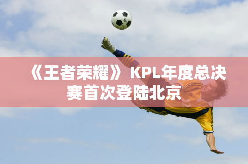 《王者荣耀》 KPL年度总决赛首次登陆北京