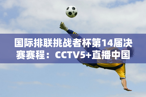 国际排联挑战者杯第14届决赛赛程：CCTV5+直播中国男排对阵墨西哥