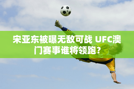 宋亚东被曝无敌可战 UFC澳门赛事谁将领跑？