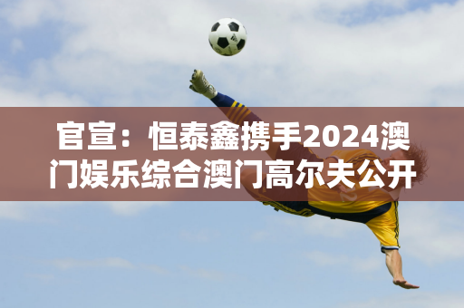 官宣：恒泰鑫携手2024澳门娱乐综合澳门高尔夫公开赛