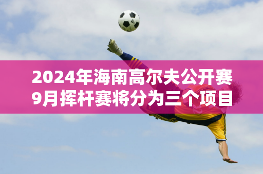 2024年海南高尔夫公开赛9月挥杆赛将分为三个项目