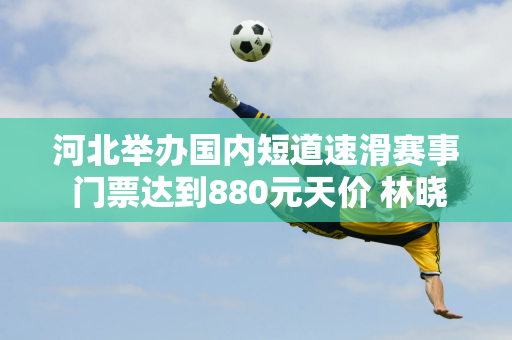 河北举办国内短道速滑赛事 门票达到880元天价 林晓群赛季首秀