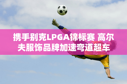 携手别克LPGA锦标赛 高尔夫服饰品牌加速弯道超车