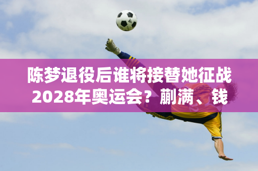 陈梦退役后谁将接替她征战2028年奥运会？蒯满、钱天一还是石寻尧？