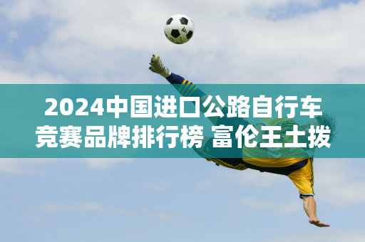 2024中国进口公路自行车竞赛品牌排行榜 富伦王土拨鼠位列第一