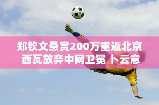 郑钦文悬赏200万重返北京 西瓦放弃中网卫冕 卜云意外进八强