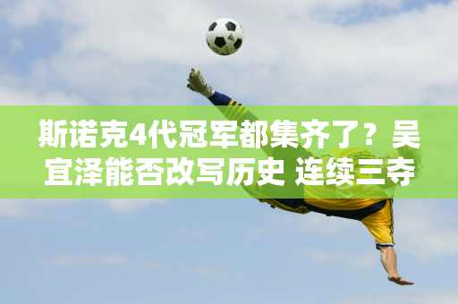 斯诺克4代冠军都集齐了？吴宜泽能否改写历史 连续三夺世界冠军？