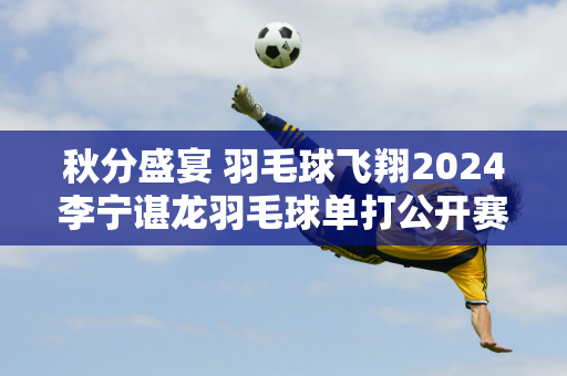 秋分盛宴 羽毛球飞翔2024李宁谌龙羽毛球单打公开赛圆满落幕