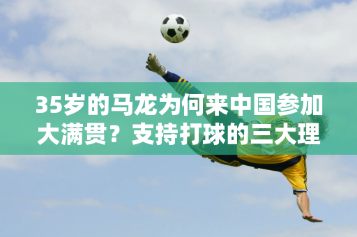 35岁的马龙为何来中国参加大满贯？支持打球的三大理由 冠军之心仍在