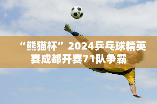 “熊猫杯”2024乒乓球精英赛成都开赛71队争霸