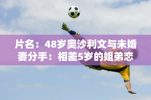 片名：48岁奥沙利文与未婚妻分手：相差5岁的姐弟恋结束了长达12年的爱情